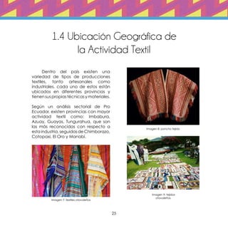 25
1.4 Ubicación Geográfica de
la Actividad Textil
	 Dentro del país existen una
variedad de tipos de producciones
textiles, tanto artesanales como
industriales, cada uno de estos están
ubicados en diferentes provincias y
tienen sus propias técnicas y materiales.
Según un análisis sectorial de Pro
Ecuador, existen provincias con mayor
actividad textil como: Imbabura,
Azuay, Guayas, Tungurahua, que son
las más reconocidas con respecto a
esta industria, seguidas de Chimborazo,
Cotopaxi, El Oro y Manabí.
Imagen 7: textiles otavaleños
Imagen 8: poncho tejido
Imagen 9: tejidos
otavaleños
 