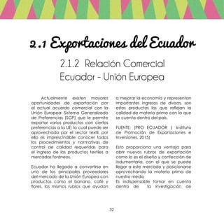 32
2.1 Exportaciones del Ecuador
2.1.2 Relación Comercial
Ecuador - Unión Europea
	 Actualmente existen mayores
oportunidades de exportación por
el actual acuerdo comercial con la
Unión Europea: Sistema Generalizado
de Preferencias (SGP) que le permite
exportar varios productos con ciertas
preferencias a la UE; lo cual puede ser
aprovechado por el sector textil, por
ello es imprescindible conocer todos
los procedimientos y normativas de
control de calidad requeridas para
el ingreso de los productos textiles a
mercados foráneos.
Ecuador ha llegado a convertirse en
uno de los principales proveedores
del mercado de la Unión Europea con
productos como el banano, café y
flores, los mismos rubros que ayudan
a mejorar la economía y representan
importantes ingresos de divisas, son
estos productos los que reflejan la
calidad de materia prima con la que
se cuenta dentro del país.
FUENTE: (PRO ECUADOR | Instituto
de Promoción de Exportaciones e
Inversiones, 2015)
Esto proporciona una ventaja para
abrir nuevos rubros de exportación
como lo es el diseño y confección de
indumentaria, con el que se puede
llegar a este mercado y posicionarse
aprovechando la materia prima de
nuestro medio
Es indispensable tomar en cuenta
dentro de la investigación de
 