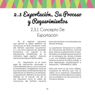40
2.3 Exportación, Su Proceso
y Requerimientos
2.3.1 Concepto De
Exportación
	 “Es el régimen aduanero
que permite la salida definitiva de
mercancías en libre circulación, fuera
del territorio aduanero ecuatoriano
o a una Zona Especial de Desarrollo
Económico, con sujeción a las
disposiciones establecidas en la
normativa legal vigente.” (Servicio
Nacional de Aduana del Ecuador)
	 “La Exportación es el envío
legal de mercancías nacionales o
nacionalizadas para su uso o consumo
en el extranjero. La legislación nacional
(LeyAduanera)contempladostiposde
exportación: la definitiva y la temporal.
La exportación definitiva se encuentra
definida en el artículo 102 de la
Ley Aduanera como la salida de
mercancías del territorio nacional
para permanecer en el extranjero por
tiempo ilimitado.
La exportación temporal es la salida
de mercancías del territorio nacional
para retornar posteriormente al país.
Serealizaconelobjetodepermanecer
en el extranjero por tiempo limitado
y con una finalidad específica, para
retornar al país en el mismo estado, o
para elaboración, transformación o
reparación.” (PROMÉXICO, 2009)
Para este tema es de suma utilidad,
incorporar los términos que más se
utilizan en la operación exportadora
conelfindecomprenderlosconceptos
que se emplean con frecuencia en el
comercio exterior.
 