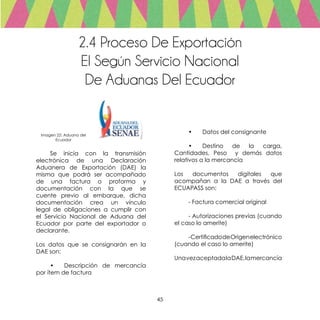 45
2.4 Proceso De Exportación
El Según Servicio Nacional
De Aduanas Del Ecuador
	 Se inicia con la transmisión
electrónica de una Declaración
Aduanera de Exportación (DAE) la
misma que podrá ser acompañado
de una factura o proforma y
documentación con la que se
cuente previo al embarque, dicha
documentación crea un vínculo
legal de obligaciones a cumplir con
el Servicio Nacional de Aduana del
Ecuador por parte del exportador o
declarante.
Los datos que se consignarán en la
DAE son:
	 •	 Descripción de mercancía
por ítem de factura
	 •	 Datos del consignante
	
	 •	 Destino de la carga,
Cantidades, Peso y demás datos
relativos a la mercancía
Los documentos digitales que
acompañan a la DAE a través del
ECUAPASS son:
	 - Factura comercial original
	 - Autorizaciones previas (cuando
el caso lo amerite)
	 -CertificadodeOrigenelectrónico
(cuando el caso lo amerite)
UnavezaceptadalaDAE,lamercancía
Imagen 22: Aduana del
Ecuador
 