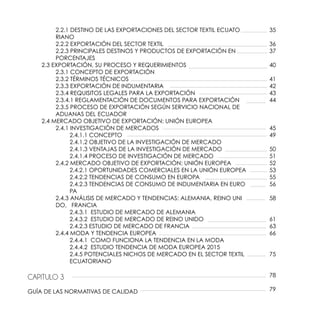 2.2.1 DESTINO DE LAS EXPORTACIONES DEL SECTOR TEXTIL ECUATO	
		RIANO
		 2.2.2 EXPORTACIÓN DEL SECTOR TEXTIL
		 2.2.3 PRINCIPALES DESTINOS Y PRODUCTOS DE EXPORTACIÓN EN 		
		PORCENTAJES
	 2.3 EXPORTACIÓN, SU PROCESO Y REQUERIMIENTOS
		 2.3.1 CONCEPTO DE EXPORTACIÓN
		 2.3.2 TÉRMINOS TÉCNICOS
		 2.3.3 EXPORTACIÓN DE INDUMENTARIA
		 2.3.4 REQUISITOS LEGALES PARA LA EXPORTACIÓN
		 2.3.4.1 REGLAMENTACIÓN DE DOCUMENTOS PARA EXPORTACIÓN
		 2.3.5 PROCESO DE EXPORTACIÓN SEGÚN SERVICIO NACIONAL DE 	
		 ADUANAS DEL 	ECUADOR
	 2.4 MERCADO OBJETIVO DE EXPORTACIÓN: UNIÓN EUROPEA
		 2.4.1 INVESTIGACIÓN DE MERCADOS
			2.4.1.1 CONCEPTO
			 2.4.1.2 OBJETIVO DE LA INVESTIGACIÓN DE MERCADO
			 2.4.1.3 VENTAJAS DE LA INVESTIGACIÓN DE MERCADO
			 2.4.1.4 PROCESO DE INVESTIGACIÓN DE MERCADO
		 2.4.2 MERCADO OBJETIVO DE EXPORTACIÓN: UNIÓN EUROPEA
			 2.4.2.1 OPORTUNIDADES COMERCIALES EN LA UNIÓN EUROPEA
			 2.4.2.2 TENDENCIAS DE CONSUMO EN EUROPA
			 2.4.2.3 TENDENCIAS DE CONSUMO DE INDUMENTARIA EN EURO	
			PA
		 2.4.3 ANÁLISIS DE MERCADO Y TENDENCIAS: ALEMANIA, REINO UNI	
		 DO, FRANCIA
			 2.4.3.1 ESTUDIO DE MERCADO DE ALEMANIA
			 2.4.3.2 ESTUDIO DE MERCADO DE REINO UNIDO
			 2.4.2.3 ESTUDIO DE MERCADO DE FRANCIA
		 2.4.4 MODA Y TENDENCIA EUROPEA
			 2.4.4.1 COMO FUNCIONA LA TENDENCIA EN LA MODA
			 2.4.4.2 ESTUDIO TENDENCIA DE MODA EUROPEA 2015
			 2.4.5 POTENCIALES NICHOS DE MERCADO EN EL SECTOR TEXTIL 	
			ECUATORIANO
CAPITULO 3
GUÍA DE LAS NORMATIVAS DE CALIDAD
35
36
37
40
41
42
43
44
45
49
50
51
52
53
55
56
58
61
63
66
75
78
79
 
