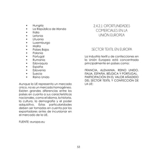 53
	 •	 Hungría
	 •	 La República de Irlanda
	 •	 Italia
	 •	 Letonia
	 •	 Lituania
	 •	 Luxemburgo
	 •	 Malta
	 •	 Países Bajos
	 •	 Polonia
	 •	 Portugal
	 •	 Rumania
	 •	 Eslovaquia
	 •	 España
	 •	 Eslovenia
	 •	 Suecia
	 •	 Reino Unido
Aunque la UE representa un mercado
único, no es un mercado homogéneo.
Existen grandes diferencias entre los
países en cuanto a sus características
nacionales, como el idioma, la historia,
la cultura, la demografía y el poder
adquisitivo. Estas particularidades
deben ser tomadas en cuenta por los
exportadores antes de incursionar en
el mercado de la UE.
FUENTE: europa.eu
2.4.2.1 Oportunidades
Comerciales En La
Unión Europea
	 SECTOR TEXTIL EN EUROPA
La industria textil y de confecciones en
la Unión Europea está concentrada
principalmente en países como:
FRANCIA, ALEMANIA, REINO UNIDO,
ITALIA, ESPAÑA, BÉLGICA Y PORTUGAL.
PARTICIPACIÓN EN EL VALOR AÑADIDO
DEL SECTOR TEXTIL Y CONFECCIÓN DE
LA UE:
 