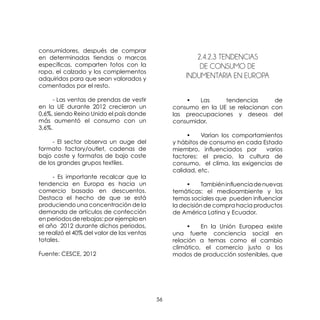 56
consumidores, después de comprar
en determinadas tiendas o marcas
específicas, comparten fotos con la
ropa, el calzado y los complementos
adquiridos para que sean valorados y
comentados por el resto.
	 - Las ventas de prendas de vestir
en la UE durante 2012 crecieron un
0,6%, siendo Reino Unido el país donde
más aumentó el consumo con un
3,6%.
	 - El sector observa un auge del
formato factory/outlet, cadenas de
bajo coste y formatos de bajo coste
de los grandes grupos textiles.
	 - Es importante recalcar que la
tendencia en Europa es hacia un
comercio basado en descuentos.
Destaca el hecho de que se está
produciendo una concentración de la
demanda de artículos de confección
enperiodosderebajas:porejemploen
el año 2012 durante dichos periodos,
se realizó el 40% del valor de las ventas
totales.
Fuente: CESCE, 2012
2.4.2.3 Tendencias
De Consumo De
Indumentaria En Europa
	 •	 Las tendencias de
consumo en la UE se relacionan con
las preocupaciones y deseos del
consumidor.
	 •	 Varían los comportamientos
y hábitos de consumo en cada Estado
miembro, influenciados por varios
factores: el precio, la cultura de
consumo, el clima, las exigencias de
calidad, etc.
	 •	 Tambiéninfluenciadenuevas
temáticas: el medioambiente y los
temas sociales que pueden influenciar
la decisión de compra hacia productos
de América Latina y Ecuador.
	 •	 En la Unión Europea existe
una fuerte conciencia social en
relación a temas como el cambio
climático, el comercio justo o los
modos de producción sostenibles, que
 