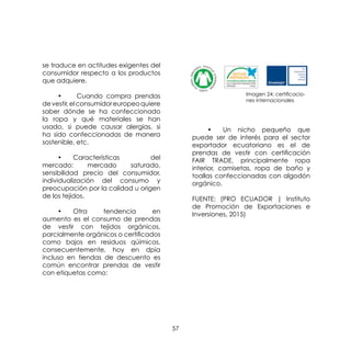 57
se traduce en actitudes exigentes del
consumidor respecto a los productos
que adquiere.
	 •	 Cuando compra prendas
devestir,elconsumidoreuropeoquiere
saber dónde se ha confeccionado
la ropa y qué materiales se han
usado, si puede causar alergias, si
ha sido confeccionadas de manera
sostenible, etc.
	 •	 Características del
mercado: mercado saturado,
sensibilidad precio del consumidor,
individualización del consumo y
preocupación por la calidad u origen
de los tejidos.
	 •	 Otra tendencia en
aumento es el consumo de prendas
de vestir con tejidos orgánicos,
parcialmente orgánicos o certificados
como bajos en residuos qúimicos,
consecuentemente, hoy en dpia
incluso en tiendas de descuento es
común encontrar prendas de vestir
con etiquetas como:
	 •	 Un nicho pequeño que
puede ser de interés para el sector
exportador ecuatoriano es el de
prendas de vestir con certificación
FAIR TRADE, principalmente ropa
interior, camisetas, ropa de baño y
toallas confeccionadas con algodón
orgánico.
FUENTE: (PRO ECUADOR | Instituto
de Promoción de Exportaciones e
Inversiones, 2015)
Imagen 24: certificacio-
nes internacionales
 
