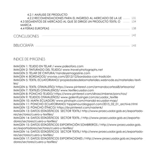 4.2.1 ANÁLISIS DE PRODUCTO
		 4.2.2 RECOMENDACIONES PARA EL INGRESO AL MERCADO DE LA UE
	 4.3 SEGMENTOS DE MERCADO AL QUE SE DIRIGE UN PRODUCTO TEXTIL O
	MARCA
	 4.4 FERIAS EUROPEAS
CONCLUSIONES
BIBLIOGRAFÍA
INDICE DE IMÁGENES
IMAGEN 1: TEJIDO EN TELAR / www.paleoforo.com
IMAGEN 2: TINTURADO DEL TEJIDO/ www.travel-photographs.net
IMAGEN 3: TELAR DE CINTURA/ handeyemagazine.com
IMAGEN 4: BORDADOS/ snovias.com/2012/12/bordados-con-tradición
IMAGEN 5: TEXTIL ECUATORIANO/ propiedadesdelosmateriales.webnode.es/materiales-texti-
les/
IMAGEN 6: TEXTIL OTAVALEÑO/ https://www.pinterest.com/armandocortes68/artesania/
IMAGEN 7: TEXTILES OTAVALEÑOS/ www.textilecuador.com
IMAGEN 8: PONCHO TEJIDO/ https://www.pinterest.com/silnascimbene/ponchos/
IMAGEN 9: TEJIDOS OTAVALEÑOS/ www.galenfrysinger.com/ecuador_textile
IMAGEN 10: MAPA ECUADOR/ www.pinstopin.com/manabi-ecuador-map/
IMAGEN 11: PONCHO ECUATORIANO/ hippiehour.blogspot.com/2015_02_01_archive.html
IMAGEN 12: PONCHO ÉTNICO/ https://br.pinterest.com/nastenk/
IMAGEN 13: DATOS ESTADÍSTICOS SECTOR TEXTIL/ http://www.proecuador.gob.ec/exportado-
res/sectores/cuero-y-textiles/
IMAGEN 14: DATOS ESTADÍSTICOS SECTOR TEXTIL / http://www.proecuador.gob.ec/exporta-
dores/sectores/cuero-y-textiles/
IMAGEN 15: DATOS ESTADÍSTICOS EXPORTACIÓN SOMBREROS / http://www.proecuador.gob.
ec/exportadores/sectores/cuero-y-textiles/
IMAGEN 16: DATOS ESTADÍSTICOS SECTOR TEXTIL/ http://www.proecuador.gob.ec/exportado-
res/sectores/cuero-y-textiles/
IMAGEN 17: DATOS ESTADÍSTICOS EXPORTACIONES / http://www.proecuador.gob.ec/exporta-
dores/sectores/cuero-y-textiles/
131
134
138
142
143
 