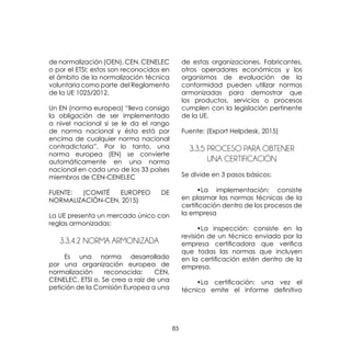 85
de normalización (OEN), CEN, CENELEC
o por el ETSI; estos son reconocidos en
el ámbito de la normalización técnica
voluntaria como parte del Reglamento
de la UE 1025/2012.
Un EN (norma europea) “lleva consigo
la obligación de ser implementado
a nivel nacional si se le da el rango
de norma nacional y ésta está por
encima de cualquier norma nacional
contradictoria”. Por lo tanto, una
norma europea (EN) se convierte
automáticamente en una norma
nacional en cada uno de los 33 países
miembros de CEN-CENELEC
FUENTE: (COMITÉ EUROPEO DE
NORMALIZACIÓN-CEN, 2015)
La UE presenta un mercado único con
reglas armonizadas:
3.3.4.2 NORMA ARMONIZADA
	 Es una norma desarrollado
por una organización europea de
normalización reconocida: CEN,
CENELEC, ETSI o. Se crea a raíz de una
petición de la Comisión Europea a una
de estas organizaciones. Fabricantes,
otros operadores económicos y los
organismos de evaluación de la
conformidad pueden utilizar normas
armonizadas para demostrar que
los productos, servicios o procesos
cumplen con la legislación pertinente
de la UE.
Fuente: (Export Helpdesk, 2015)
3.3.5 PROCESO PARA OBTENER
UNA CERTIFICACIÓN
Se divide en 3 pasos básicos:
	 •La implementación: consiste
en plasmar las normas técnicas de la
certificación dentro de los procesos de
la empresa
	 •La inspección: consiste en la
revisión de un técnico enviado por la
empresa certificadora que verifica
que todas las normas que incluyen
en la certificación estén dentro de la
empresa.
	 •La certificación: una vez el
técnico emite el informe definitivo
 