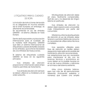 88
1 ETIQUETADO PARA EL CUIDADO
DE ROPA
La inclusión de instrucciones de lavado
no es obligatoria en muchos estados
de la Unión Europea; sin embargo, es
altamente recomendable.
Se recomienda el uso de símbolos
GINETEX - el sistema utilizado en toda
Europa.
DentrodeEuropaexisteunaAsociación
Internacional para el Cuidado de
la materia textil Etiquetas: GINETEX
que ideó un sistema internacional de
etiquetadocuidadodetextiles;basado
en los símbolos, que evita la necesidad
de una infinidad de traducciones.
El sistema de etiquetado cuidado
GINETEX se basa en los siguientes
principios:
	 •Los símbolos de atención
proporcionan información sobre el tipo
máximo permitido de tratamiento.
	 •Los símbolos de atención siempre
se deben utilizar en su totalidad y en el
orden prescrito.
	 •El etiquetado de atención debe
ser clara, fácilmente comprensible,
fácil de usar y no depende de ningún
idioma en particular.
	 •Los símbolos de atención no
deben dejar espacio para una posible
mala interpretación por parte del
consumidor.
	 •Elsistemauniformedeetiquetado
de atención el uso de símbolos debe
tenerencuentaloshábitosdeconsumo
sin necesidad de utilizar datos técnicos
complejos.
	 •Los aparatos utilizados para
fines de atención en textiles deben
asegurarlamejoraplicaciónposibledel
tratamiento atención recomendada.
Las adaptaciones que son necesarias
para mantenerse al día con los
avances técnicos y económicos en
curso deben en lo posible hacerse sin
el uso de nuevos símbolos y adiciones
en el marco del sistema existente.
	 •Hay cinco símbolos básicos,
pero hay más de 40 permutaciones
diferentes (incluyendo palabras y
números) que cubren una amplia
 