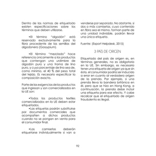 92
Dentro de las normas de etiquetado
existen especificaciones sobre los
términos que deben utilizarse.
	 •El término “algodón” está
reservado exclusivamente para la
fibra procedente de las semillas del
algodonero (Gossypium).
	 •El término “mezclado” hace
referencia únicamente a los productos
que contengan una urdimbre de
algodón puro y una trama de lino
puro, y cuyo porcentaje de lino sea de,
como mínimo, el 40 % del peso total
del tejido. Es necesario especificar la
composición exacta.
Parte de las exigencias de los productos
que ingresan y son comercializados en
la UE son:
	
	 •Todos los productos textiles
comercializados en la UE deben estar
etiquetados.
	 •Las etiquetas podrán substituirse
por documentos comerciales que
acompañen a dichos productos
cuando no se pongan en venta para
el consumidor final.
	 •Las camisetas deberán
etiquetarse individualmente si van a
venderse por separado. No obstante, si
dos o más camisetas, cuyo contenido
en fibra sea el mismo, forman parte de
una unidad indivisible, podrán llevar
una única etiqueta.
Fuente: (Export Helpdesk, 2015)
3 PAÍS DE ORIGEN
Etiquetado del país de origen es, en
términos generales, no es obligatorio
en la UE. Sin embargo, es necesario
tener una etiqueta de origen ya que sin
ésta, el consumidor podría ser inducido
a error en cuanto al verdadero origen
de la prenda. Por ejemplo, si una
prenda lleva la bandera británica en
él, pero que se hizo en Hong Kong, a
continuación, la prenda debe incluir
una etiqueta para ese efecto. Y cabe
recalcar que el etiquetado de origen
fraudulento es ilegal.
 