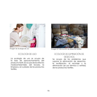 95
Ecología de uso
La ecología de uso se ocupa de
la fase de aprovechamiento del
producto textil. Se ocupa de los efectos
medioambientales del lavado, la
limpieza y el cuidado de los productos
textiles.
Ecología de eliminación de
desechos
Se ocupa de los problemas que
supone la eliminación de desechos,
la reutilización, el reciclaje y la
eliminación (el uso térmico o vertido)
de los productos textiles.
Imagen 56: Ecología de uso Imagen 57: Eliminación de desechos textiles
 