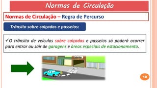 10
Normas de Circulação – Regra de Percurso
Trânsito sobre calçadas e passeios:
O trânsito de veículos sobre calçadas e passeios só poderá ocorrer
para entrar ou sair de garagens e áreas especiais de estacionamento.
Normas de Circulação
 