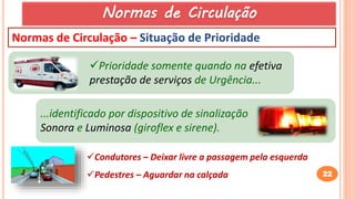 22
Normas de Circulação – Situação de Prioridade
Prioridade somente quando na efetiva
prestação de serviços de Urgência...
...identificado por dispositivo de sinalização
Sonora e Luminosa (giroflex e sirene).
Condutores – Deixar livre a passagem pela esquerda
Pedestres – Aguardar na calçada
Normas de Circulação
 