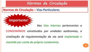 3
Normas de Circulação – Vias Particulares
Importante!
Nas Vias Internas pertencentes a
CONDOMÍNIOS constituídos por unidades autônomas, a
sinalização de regulamentação da via será implantada e
mantida por conta do próprio condomínio.
Normas de Circulação
 