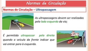 30
Normas de Circulação – Ultrapassagem
As ultrapassagens devem ser realizadas
pelo lado esquerdo da via;
É permitido ultrapassar pela direita
quando o veículo da frente indicar que
vai entrar para à esquerda.
Normas de Circulação
 
