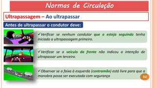 32
Ultrapassagem – Ao ultrapassar
Antes de ultrapassar o condutor deve:
Verificar se nenhum condutor que o esteja seguindo tenha
iniciado a ultrapassagem primeiro.
Verificar se o veículo da frente não indicou a intenção de
ultrapassar um terceiro.
Observar se a faixa à esquerda (contramão) está livre para que a
manobra possa ser executada com segurança
Normas de Circulação
 