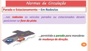 38
Parada e Estacionamento – Em Rodovias
...nas rodovias os veículos parados ou estacionados devem
posicionar-se fora da pista.
...permitida a parada para manobras
de mudança de direção.
Normas de Circulação
 