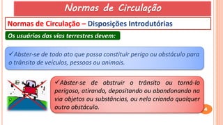4
Normas de Circulação – Disposições Introdutórias
Os usuários das vias terrestres devem:
Abster-se de todo ato que possa constituir perigo ou obstáculo para
o trânsito de veículos, pessoas ou animais.
Abster-se de obstruir o trânsito ou torná-lo
perigoso, atirando, depositando ou abandonando na
via objetos ou substâncias, ou nela criando qualquer
outro obstáculo.
Normas de Circulação
 
