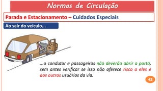 42
Parada e Estacionamento – Cuidados Especiais
Ao sair do veículo...
...o condutor e passageiros não deverão abrir a porta,
sem antes verificar se isso não oferece risco a eles e
aos outros usuários da via.
Normas de Circulação
 