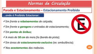 43
Parada e Estacionamento – Estacionamento Proibido
...onde é Proibido Estacionar:
Em frente a rebaixamentos de calçada;
Em frente a garagens e entradas de estacionamento;
Em pontos de ônibus;
A mais de 50 cm do meio fio (bordo da pista);
Em áreas de estacionamento exclusivo (ex: ambulância);
Nos acostamentos das rodovias.
Normas de Circulação
 