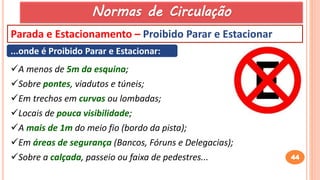 44
Parada e Estacionamento – Proibido Parar e Estacionar
...onde é Proibido Parar e Estacionar:
A menos de 5m da esquina;
Sobre pontes, viadutos e túneis;
Em trechos em curvas ou lombadas;
Locais de pouca visibilidade;
A mais de 1m do meio fio (bordo da pista);
Em áreas de segurança (Bancos, Fóruns e Delegacias);
Sobre a calçada, passeio ou faixa de pedestres...
Normas de Circulação
 