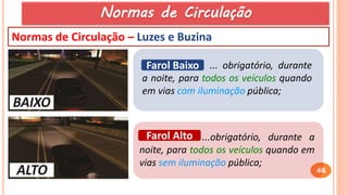 46
Normas de Circulação – Luzes e Buzina
...obrigatório, durante a
noite, para todos os veículos quando em
vias sem iluminação pública;
Farol Alto
... obrigatório, durante
a noite, para todos os veículos quando
em vias com iluminação pública;
Farol Baixo
Normas de Circulação
 