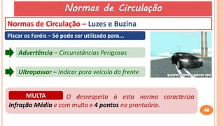 48
Normas de Circulação – Luzes e Buzina
Piscar os Faróis – Só pode ser utilizado para...
Advertência – Circunstâncias Perigosas
Ultrapassar – Indicar para veículo da frente
O desrespeito à esta norma caracteriza
Infração Média e com multa e 4 pontos no prontuário.
MULTA
Normas de Circulação
 