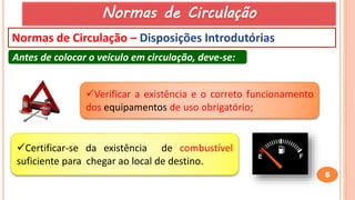 5
Normas de Circulação
Normas de Circulação – Disposições Introdutórias
Antes de colocar o veículo em circulação, deve-se:
Verificar a existência e o correto funcionamento
dos equipamentos de uso obrigatório;
Certificar-se da existência de combustível
suficiente para chegar ao local de destino.
 