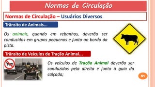 51
Normas de Circulação – Usuários Diversos
Trânsito de Animais...
Os animais, quando em rebanhos, deverão ser
conduzidos em grupos pequenos e junto ao bordo da
pista.
Trânsito de Veículos de Tração Animal...
Os veículos de Tração Animal deverão ser
conduzidos pela direita e junto à guia da
calçada;
Normas de Circulação
 