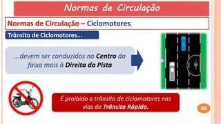 52
Normas de Circulação – Ciclomotores
Trânsito de Ciclomotores...
...devem ser conduzidos no Centro da
faixa mais à Direita da Pista
É proibido o trânsito de ciclomotores nas
vias de Trânsito Rápido.
Normas de Circulação
 
