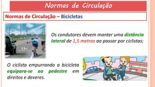 54
Normas de Circulação – Bicicletas
Os condutores devem manter uma distância
lateral de 1,5 metros ao passar por ciclistas;
O ciclista empurrando a bicicleta
equipara-se ao pedestre em
direitos e deveres.
Normas de Circulação
 