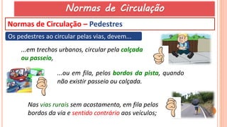 55
Normas de Circulação – Pedestres
Os pedestres ao circular pelas vias, devem...
...ou em fila, pelos bordos da pista, quando
não existir passeio ou calçada.
Nas vias rurais sem acostamento, em fila pelos
bordos da via e sentido contrário aos veículos;
...em trechos urbanos, circular pela calçada
ou passeio,
Normas de Circulação
 