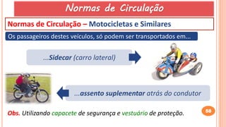 58
Normas de Circulação – Motocicletas e Similares
Os passageiros destes veículos, só podem ser transportados em...
...Sidecar (carro lateral)
...assento suplementar atrás do condutor
Obs. Utilizando capacete de segurança e vestuário de proteção.
Normas de Circulação
 