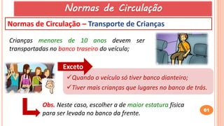 61
Normas de Circulação – Transporte de Crianças
Crianças menores de 10 anos devem ser
transportadas no banco traseiro do veículo;
Quando o veículo só tiver banco dianteiro;
Tiver mais crianças que lugares no banco de trás.
Exceto
Obs. Neste caso, escolher a de maior estatura física
para ser levada no banco da frente.
Normas de Circulação
 