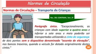 65
Normas de Circulação – Transporte de Crianças
de dois pontos sem o dispositivo denominado “assento de elevação”,
nos bancos traseiros, quando o veículo for dotado originalmente destes
cintos.”
Parágrafo único. “Excepcionalmente, as
crianças com idade superior a quatro anos e
inferior a sete anos e meio poderão ser
transportadas utilizando o cinto de segurança
Res. 391 CONTRAN / Art. 2º
Normas de Circulação
 