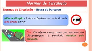 7
Normas de Circulação – Regra de Percurso
Obs. Em alguns casos, como por exemplo nas
ultrapassagens, é permitido transitar pela
esquerda.
Mão de Direção - A circulação deve ser realizada pelo
lado direito da via;
Normas de Circulação
 