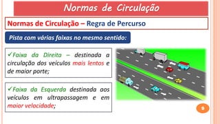 9
Normas de Circulação – Regra de Percurso
Pista com várias faixas no mesmo sentido:
Faixa da Direita – destinada a
circulação dos veículos mais lentos e
de maior porte;
Faixa da Esquerda destinada aos
veículos em ultrapassagem e em
maior velocidade;
Normas de Circulação
 