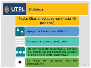 Regla: Citas directas cortas (hasta 40
palabras)
Agrega comillas alrededor del texto.
Incorpora la cita en su propio texto.
No insertes puntos suspensivos al principio
o al final de una cita a menos que la fuente
original incluya puntos suspensivos.
Se finaliza con un punto fuera del
paréntesis final. 12
 