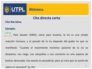 Cita directa corta
Cita Narrativa
Ejemplo:
Para Savater (2005), como para muchos, la ira es una simple
reacción humana, y el pecado de la ira depende del grado en que se
manifieste: “Cuando el movimiento instintivo pasional de la ira se
despierta, nos ciega, nos estupidiza y nos convierte en una especie de
bestias obcecadas. Ese exceso es perjudicial, pero yo creo que un punto de
cólera es necesario” (p. 81).
14
1,27 cm
 
