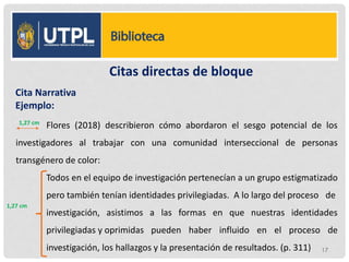 Citas directas de bloque
Flores (2018) describieron cómo abordaron el sesgo potencial de los
investigadores al trabajar con una comunidad interseccional de personas
transgénero de color:
Todos en el equipo de investigación pertenecían a un grupo estigmatizado
pero también tenían identidades privilegiadas. A lo largo del proceso de
investigación, asistimos a las formas en que nuestras identidades
privilegiadas y oprimidas pueden haber influido en el proceso de
investigación, los hallazgos y la presentación de resultados. (p. 311)
Cita Narrativa
Ejemplo:
1,27 cm
1,27 cm
17
 