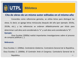 Cita de obras de un mismo autor editadas en el mismo año
Conocidos como referencias gemelas, se utiliza letras para distinguir las
obras. Es decir, se agrega letras minúsculas después del año (por ejemplo: 2019a,
2019b, etc.), y las referencias se ordenan alfabéticamente por título para
determinar cuál obra será considerada la “a” y cuál obra será considerada la “b”.
Ejemplo:
Ossa Escobar (2000a) realizó importantes investigaciones sobre el proceso
de compras públicas (…).
Referencia
Ossa Escobar, C. (2000a). Contraloría–Gobierno. Contraloría General de la República.
Ossa Escobar, C. (2000b). El Contralor Ante el Congreso. Contraloría General de la
República. 23
 