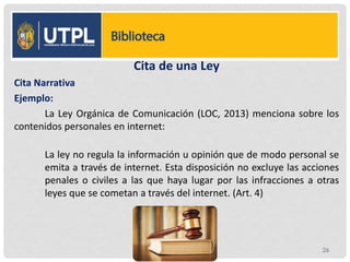 Cita de una Ley
Cita Narrativa
Ejemplo:
La Ley Orgánica de Comunicación (LOC, 2013) menciona sobre los
contenidos personales en internet:
La ley no regula la información u opinión que de modo personal se
emita a través de internet. Esta disposición no excluye las acciones
penales o civiles a las que haya lugar por las infracciones a otras
leyes que se cometan a través del internet. (Art. 4)
26
 