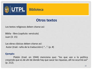 Otros textos
Los textos religiosos deben citarse así:
Biblia - libro (capítulo: versículo)
Juan (3: 15)
Las obras clásicas deben citarse así:
Autor (trad. <año de la traducción>) “…”. (p. #)
Ejemplo:
Platón (trad. en 1944) menciona que: "los que van a la política
creyendo que es de ahí de donde hay que sacar las riquezas, allí no ocurrirá así"
(p. 212).
28
 