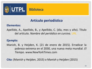 LISTA DE REFERENCIA
Artículo periodístico
Elementos:
Apellido, A., Apellido, B., y Apellido, C. (día, mes y año). Título
del artículo. Nombre del periódico en cursiva. URL
Ejemplo:
Manish, B. y Heijden, K. (21 de enero de 2015). Erradicar la
pobreza extrema en el 2030, una nueva meta mundial. El
Tiempo. www.NewYorkTimes.com
Cita: (Manish y Heijden, 2015) o Manish y Heijden (2015)
38
 