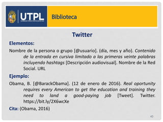 Twitter
Elementos:
Nombre de la persona o grupo [@usuario]. (día, mes y año). Contenido
de la entrada en cursiva limitado a las primeras veinte palabras
incluyendo hashtags [Descripción audiovisual]. Nombre de la Red
Social. URL
Ejemplo:
Obama, B. [@BarackObama]. (12 de enero de 2016). Real oportunity
requires every American to get the education and training they
need to land a good-paying job [Tweet]. Twitter.
https://bit.ly/2X6wcXe
Cita: (Obama, 2016)
43
 