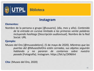 Instagram
Elementos:
Nombre de la persona o grupo [@usuario]. (día, mes y año). Contenido
de la entrada en cursiva limitado a las primeras veinte palabras
incluyendo hashtags [Descripción audiovisual]. Nombre de la Red
Social. URL
Ejemplo:
Museo del Oro [@museodeloro]. (5 de mayo de 2020). Mientras que las
puertas del @MuseoDelOro estén cerradas, sus objetos seguirán
hablando y no pararan de contarnos sobre nuestro
pasado [Fotografía]. Instagram. https://bit.ly/2X96Xnl
Cita: (Museo del Oro, 2020)
45
 