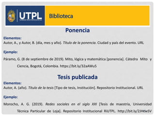 Ponencia
Elementos:
Autor, A., y Autor, B. (día, mes y año). Título de la ponencia. Ciudad y país del evento. URL
Ejemplo:
Páramo, G. (8 de septiembre de 2019). Mito, lógica y matemática [ponencia]. Cátedra Mito y
Ciencia, Bogotá, Colombia. https://bit.ly/32aAWu5
Tesis publicada
Elementos:
Autor, A. (año). Título de la tesis [Tipo de tesis, Institución]. Repositorio Institucional. URL
Ejemplo:
Morocho, A. G. (2019). Redes sociales en el siglo XXI [Tesis de maestría, Universidad
Técnica Particular de Loja]. Repositorio Institucional RiUTPL. http://bit.ly/2JHcwSV
48
 