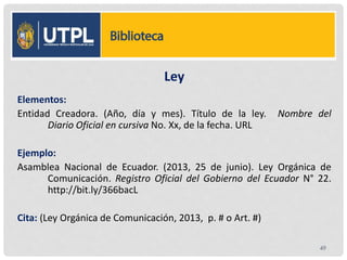 Ley
Elementos:
Entidad Creadora. (Año, día y mes). Título de la ley. Nombre del
Diario Oficial en cursiva No. Xx, de la fecha. URL
Ejemplo:
Asamblea Nacional de Ecuador. (2013, 25 de junio). Ley Orgánica de
Comunicación. Registro Oficial del Gobierno del Ecuador N° 22.
http://bit.ly/366bacL
Cita: (Ley Orgánica de Comunicación, 2013, p. # o Art. #)
49
 