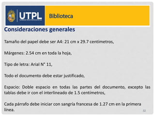 52
Consideraciones generales
Tamaño del papel debe ser A4: 21 cm x 29.7 centímetros,
Márgenes: 2.54 cm en toda la hoja,
Tipo de letra: Arial N° 11,
Todo el documento debe estar justificado,
Espacio: Doble espacio en todas las partes del documento, excepto las
tablas debe ir con el interlineado de 1.5 centímetros,
Cada párrafo debe iniciar con sangría francesa de 1.27 cm en la primera
línea.
 