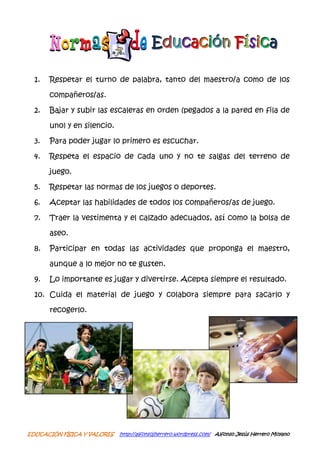 Educación Física

  1.   Respetar el turno de palabra, tanto del maestro/a como de los

       compañeros/as.

  2.   Bajar y subir las escaleras en orden (pegados a la pared en fila de

       uno) y en silencio.

  3.   Para poder jugar lo primero es escuchar.

  4.   Respeta el espacio de cada uno y no te salgas del terreno de

       juego.

  5.   Respetar las normas de los juegos o deportes.

  6.   Aceptar las habilidades de todos los compañeros/as de juego.

  7.   Traer la vestimenta y el calzado adecuados, así como la bolsa de

       aseo.

  8.   Participar en todas las actividades que proponga el maestro,

       aunque a lo mejor no te gusten.

  9.   Lo importante es jugar y divertirse. Acepta siempre el resultado.

  10. Cuida el material de juego y colabora siempre para sacarlo y

       recogerlo.




EDUCACIÓN FÍSICA Y VALORES   http://alfonsojherrero.wordpress.com/ Alfonso Jesús Herrero Moyano
 