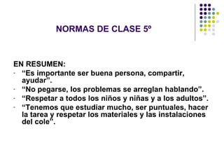 NORMAS DE CLASE 5º EN RESUMEN: “ Es importante ser buena persona, compartir, ayudar”. “ No pegarse, los problemas se arreglan hablando”. “ Respetar a todos los niños y niñas y a los adultos”. “ Tenemos que estudiar mucho, ser puntuales, hacer la tarea y respetar los materiales y las instalaciones del cole”. 