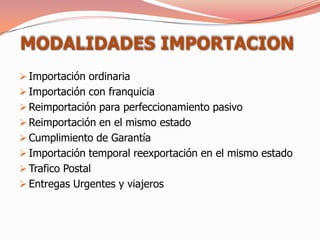 MODALIDADES IMPORTACION
 Importación ordinaria
 Importación con franquicia
 Reimportación para perfeccionamiento pasivo
 Reimportación en el mismo estado
 Cumplimiento de Garantía
 Importación temporal reexportación en el mismo estado
 Trafico Postal
 Entregas Urgentes y viajeros
 